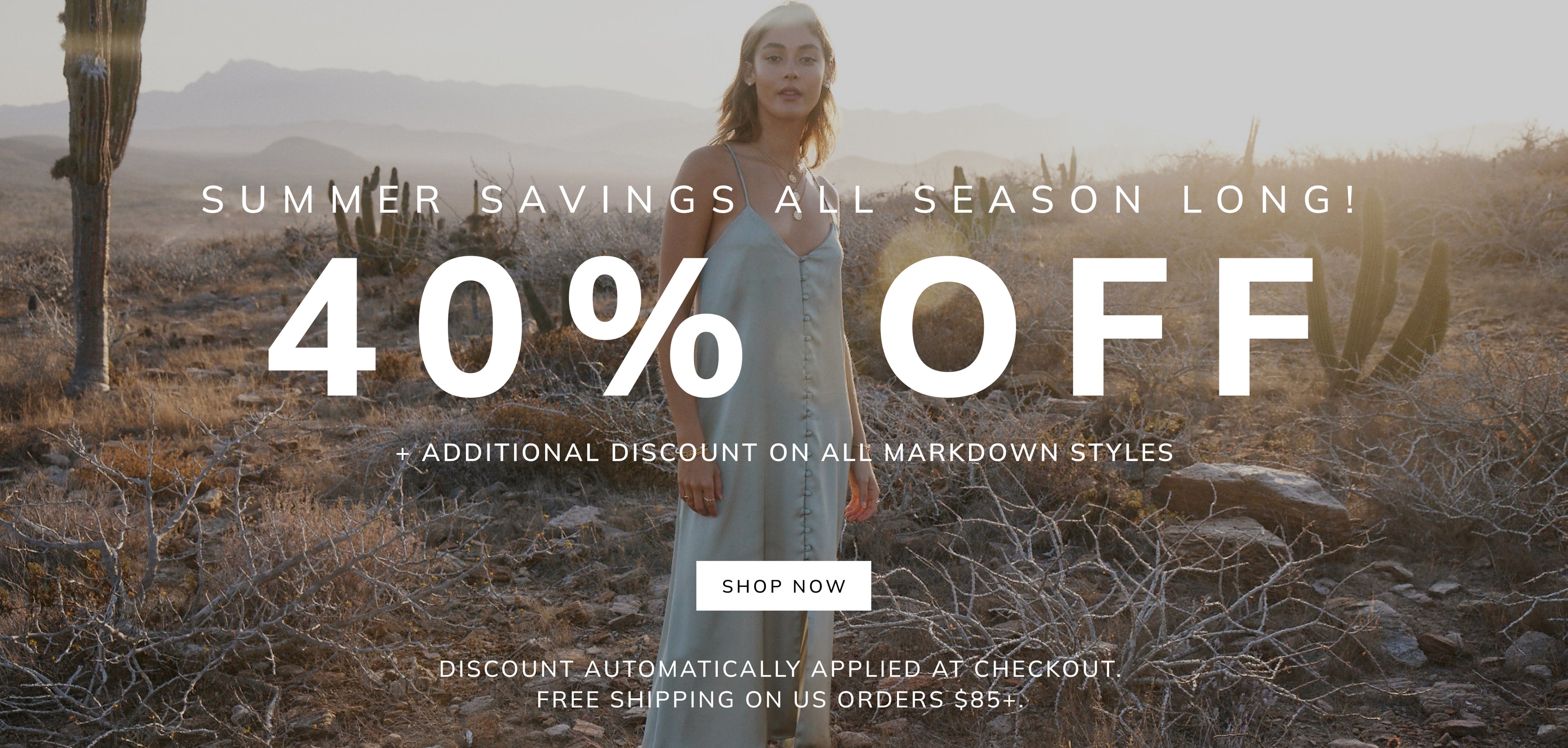 SUMMER SAVINGS ALL SEASON -LONG! 40% OFF + ADDITIONAL DISCOUNT ON ALL MARKDOWN STYLES SHOP NOW DISCOUNT AUTOMATICALLY APPLIED AT CHECKOUT. FREE SHIPPING ON US ORDERS $85+