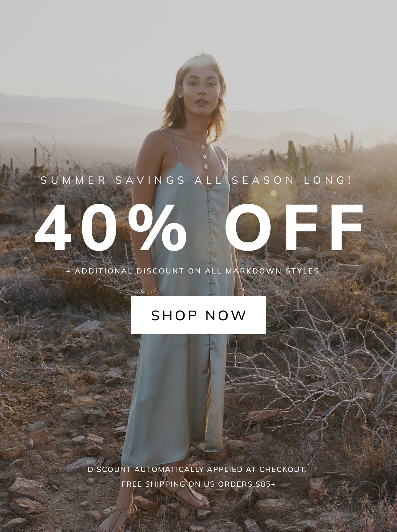 SUMMER SAVINGS ALL SEASON - LONG! 40% OFF + ADDITIONAL DISCOUNT ON ALL MARKDOWN STYLES SHOP NOW DISCOUNT AUTOMATICALLY APPLIED AT CHECKOUT. FREE SHIPPING ON US ORDERS $85+